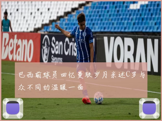 巴西前球员回忆曼联岁月亲述C罗与众不同的温暖一面