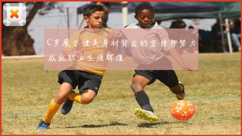 C罗展示健美身材背后的坚持与努力成就职业生涯辉煌
