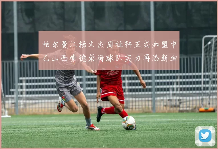 帕尔曼江杨文杰周祉轩正式加盟中乙山西崇德荣海球队实力再添新血