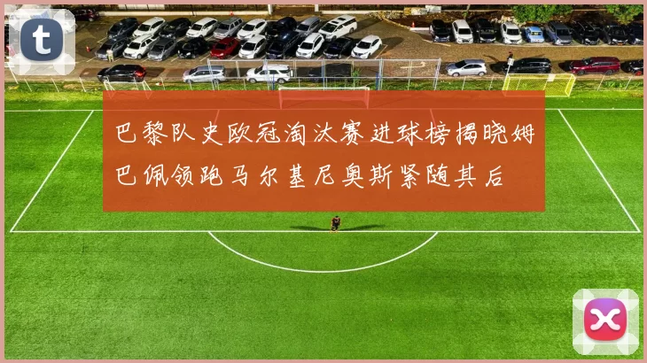 巴黎队史欧冠淘汰赛进球榜揭晓姆巴佩领跑马尔基尼奥斯紧随其后