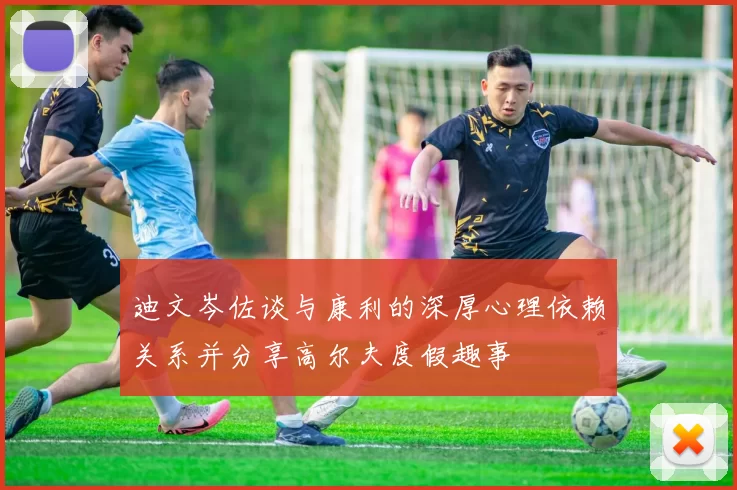 迪文岑佐谈与康利的深厚心理依赖关系并分享高尔夫度假趣事