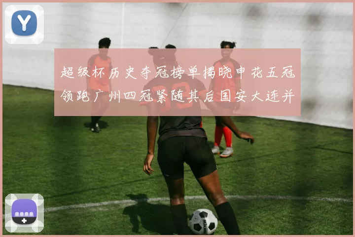 超级杯历史夺冠榜单揭晓申花五冠领跑广州四冠紧随其后国安大连并列第三