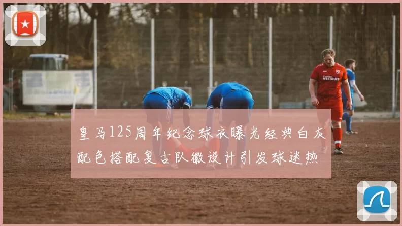 皇马125周年纪念球衣曝光经典白灰配色搭配复古队徽设计引发球迷热议