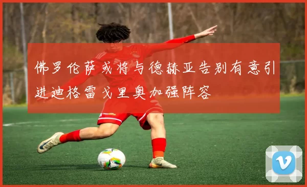 佛罗伦萨或将与德赫亚告别有意引进迪格雷戈里奥加强阵容