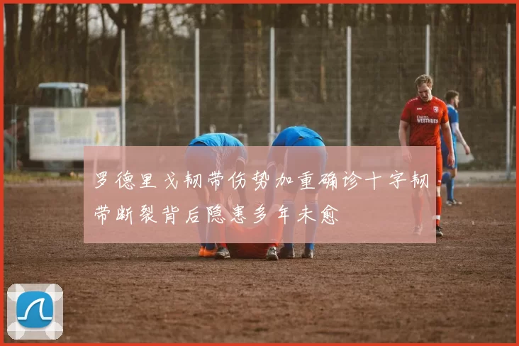 罗德里戈韧带伤势加重确诊十字韧带断裂背后隐患多年未愈