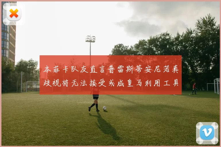 本菲卡队友直言普雷斯蒂安尼若真歧视将无法接受或成皇马利用工具
