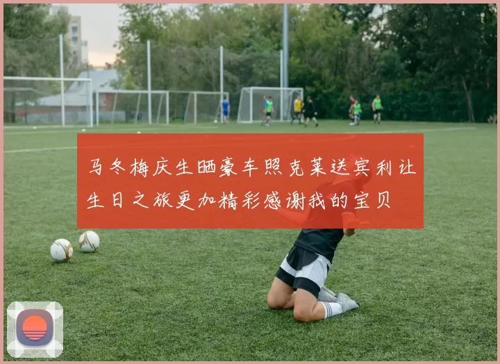 马冬梅庆生晒豪车照克莱送宾利让生日之旅更加精彩感谢我的宝贝