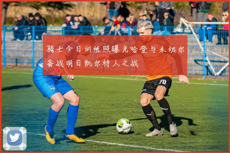 骑士今日训练照曝光哈登与米切尔备战明日凯尔特人之战
