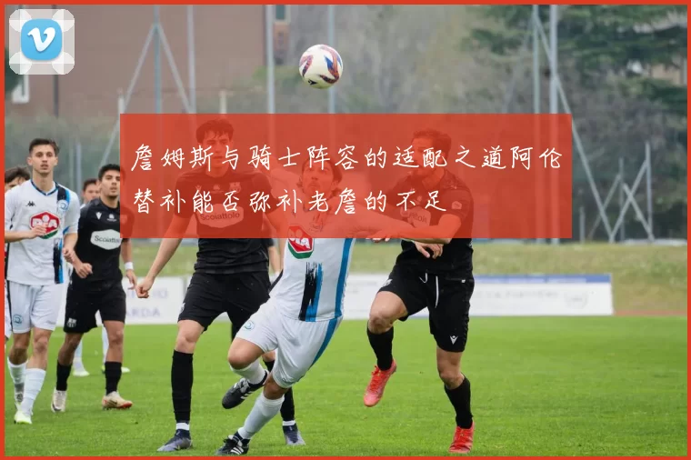 詹姆斯与骑士阵容的适配之道阿伦替补能否弥补老詹的不足