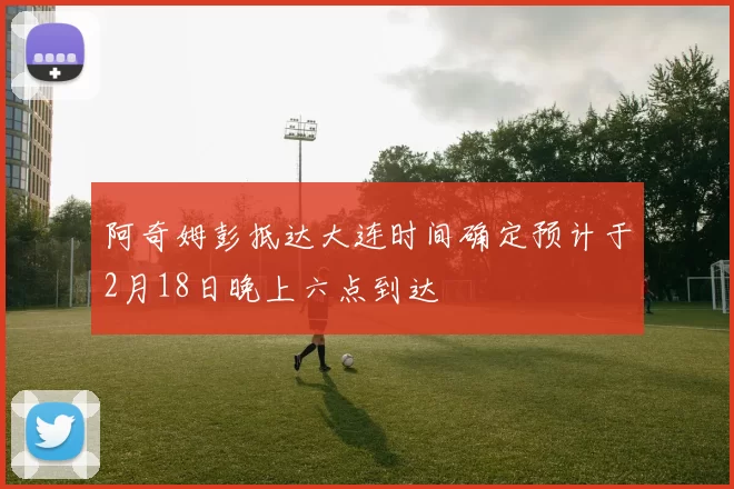 阿奇姆彭抵达大连时间确定预计于2月18日晚上六点到达