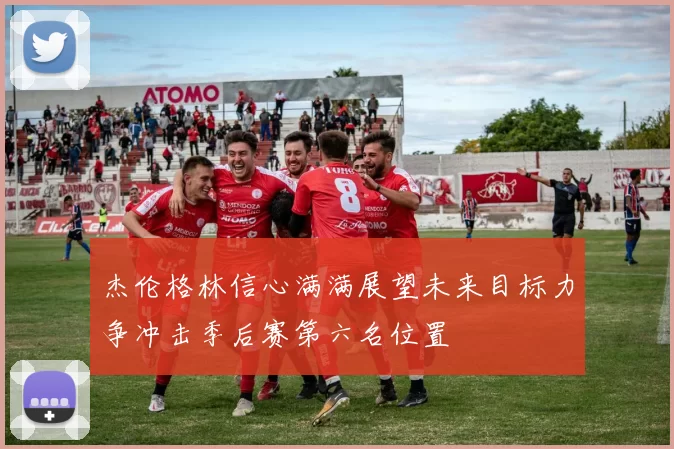 杰伦格林信心满满展望未来目标力争冲击季后赛第六名位置