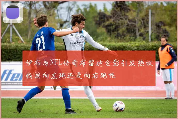 伊布与NFL传奇布雷迪合影引发热议我该向左跑还是向右跑呢
